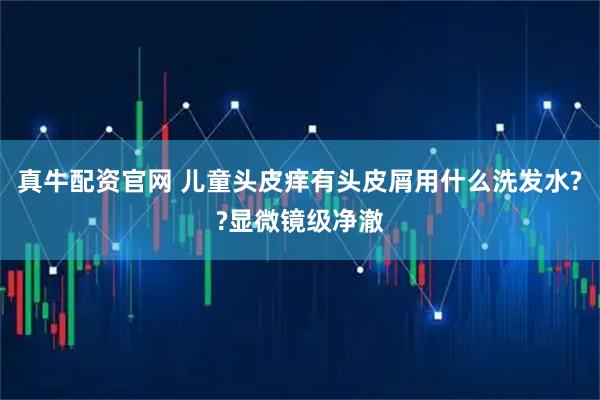 真牛配资官网 儿童头皮痒有头皮屑用什么洗发水??显微镜级净澈