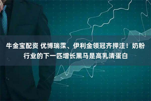 牛金宝配资 优博瑞霂、伊利金领冠齐押注！奶粉行业的下一匹增长黑马是高乳清蛋白