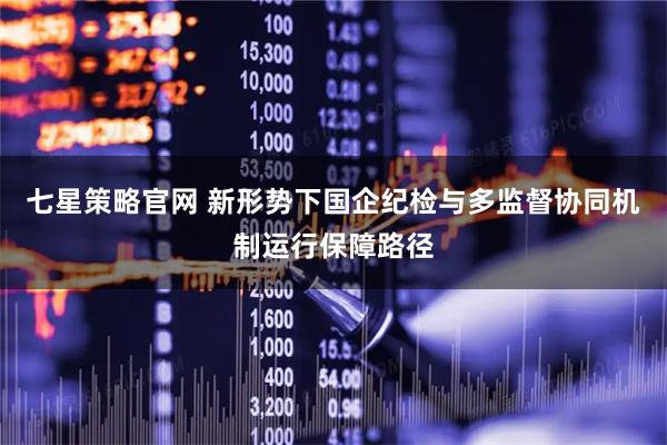 七星策略官网 新形势下国企纪检与多监督协同机制运行保障路径
