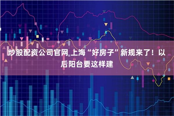 炒股配资公司官网 上海“好房子”新规来了！以后阳台要这样建