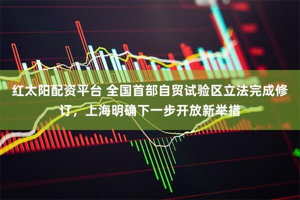 红太阳配资平台 全国首部自贸试验区立法完成修订，上海明确下一步开放新举措