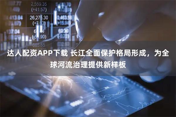 达人配资APP下载 长江全面保护格局形成，为全球河流治理提供新样板