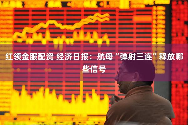 红领金服配资 经济日报：航母“弹射三连”释放哪些信号