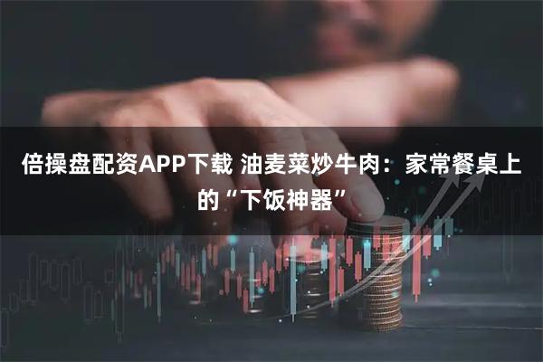 倍操盘配资APP下载 油麦菜炒牛肉：家常餐桌上的“下饭神器”