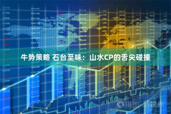 牛势策略 石台至味：山水CP的舌尖碰撞