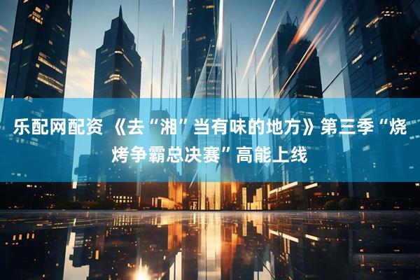 乐配网配资 《去“湘”当有味的地方》第三季“烧烤争霸总决赛”高能上线