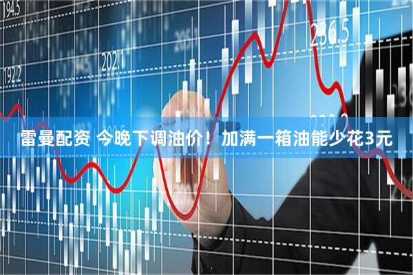 雷曼配资 今晚下调油价！加满一箱油能少花3元