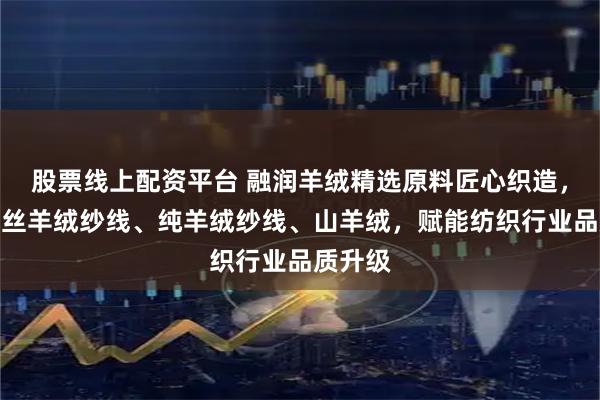 股票线上配资平台 融润羊绒精选原料匠心织造，专注真丝羊绒纱线、纯羊绒纱线、山羊绒，赋能纺织行业品质升级
