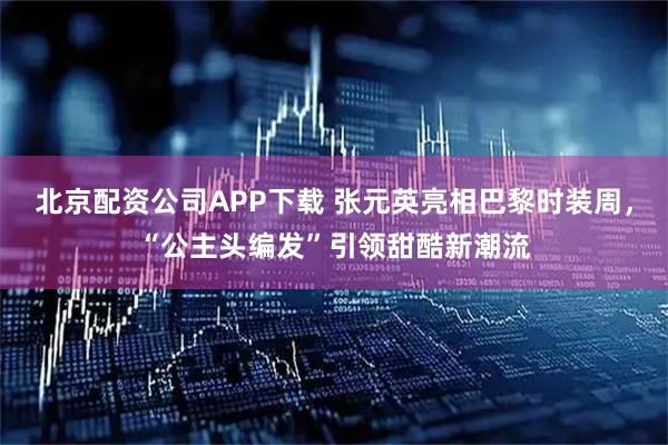北京配资公司APP下载 张元英亮相巴黎时装周，“公主头编发”引领甜酷新潮流