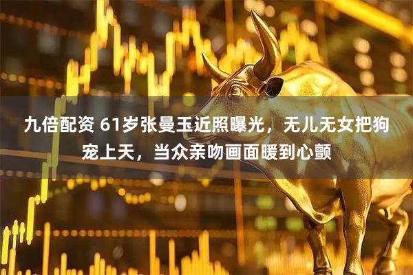 九倍配资 61岁张曼玉近照曝光，无儿无女把狗宠上天，当众亲吻画面暖到心颤