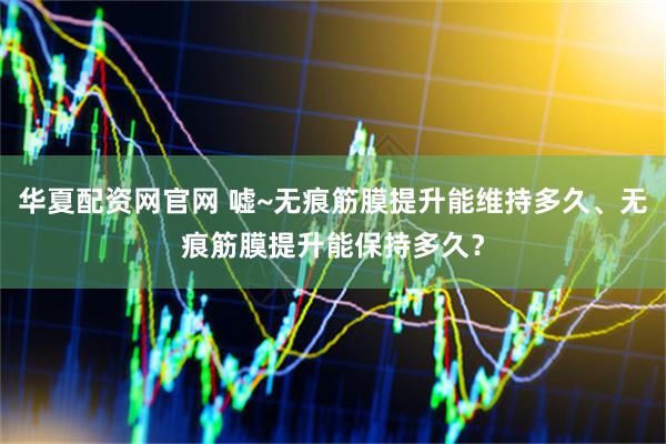 华夏配资网官网 嘘~无痕筋膜提升能维持多久、无痕筋膜提升能保持多久？