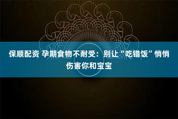 保顺配资 孕期食物不耐受：别让“吃错饭”悄悄伤害你和宝宝