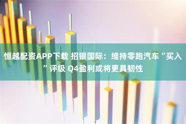恒越配资APP下载 招银国际：维持零跑汽车“买入”评级 Q4盈利或将更具韧性