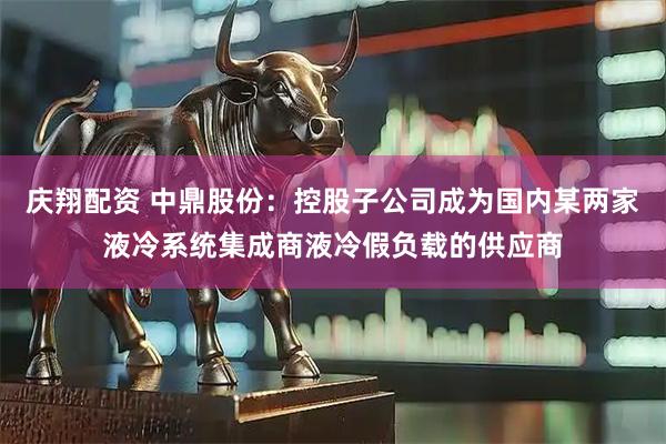 庆翔配资 中鼎股份：控股子公司成为国内某两家液冷系统集成商液冷假负载的供应商