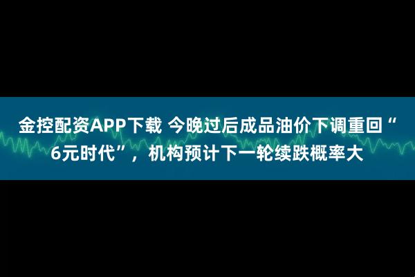 金控配资APP下载 今晚过后成品油价下调重回“6元时代”，机构预计下一轮续跌概率大