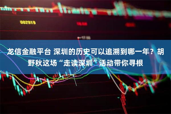 龙信金融平台 深圳的历史可以追溯到哪一年？胡野秋这场“走读深圳”活动带你寻根