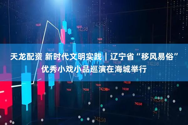 天龙配资 新时代文明实践｜辽宁省“移风易俗”优秀小戏小品巡演在海城举行