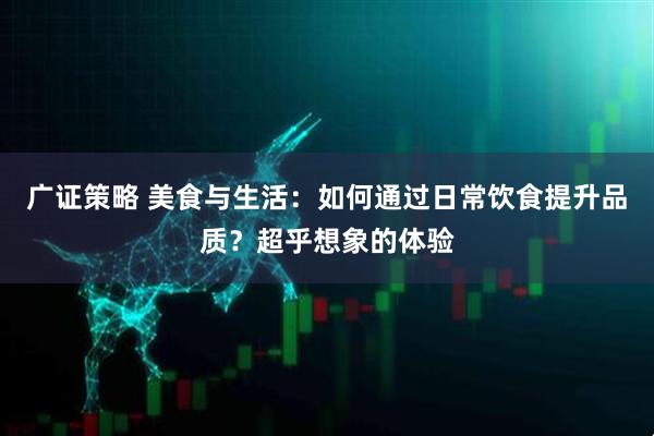 广证策略 美食与生活：如何通过日常饮食提升品质？超乎想象的体验