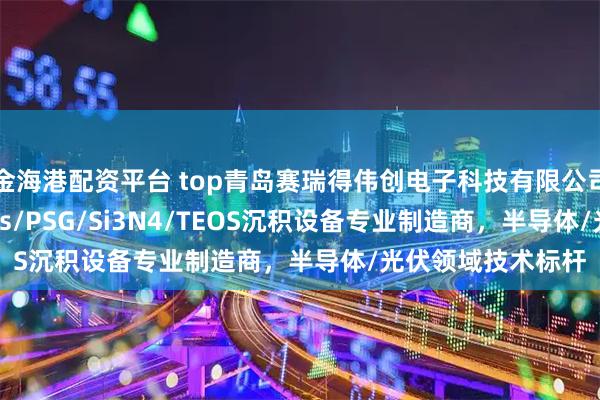 金海港配资平台 top青岛赛瑞得伟创电子科技有限公司：卧式LTO/Sipos/PSG/Si3N4/TEOS沉积设备专业制造商，半导体/光伏领域技术标杆