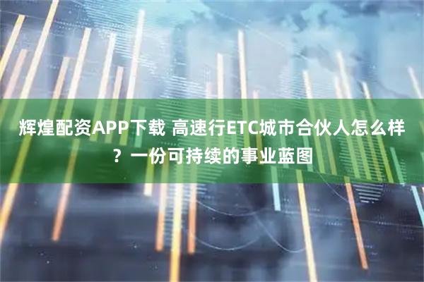 辉煌配资APP下载 高速行ETC城市合伙人怎么样？一份可持续的事业蓝图