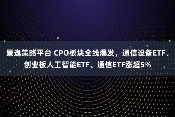 景逸策略平台 CPO板块全线爆发，通信设备ETF、创业板人工智能ETF、通信ETF涨超5%