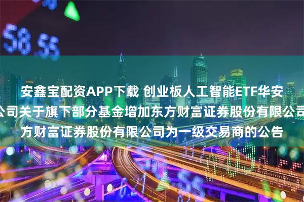 安鑫宝配资APP下载 创业板人工智能ETF华安: 华安基金管理有限公司关于旗下部分基金增加东方财富证券股份有限公司为一级交易商的公告