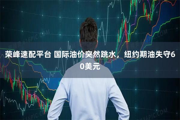 荣峰速配平台 国际油价突然跳水，纽约期油失守60美元