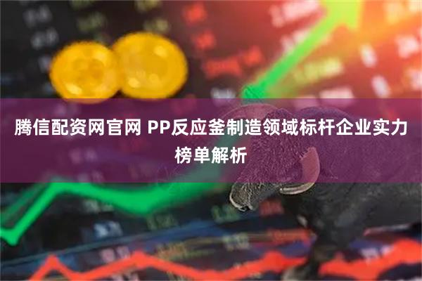 腾信配资网官网 PP反应釜制造领域标杆企业实力榜单解析