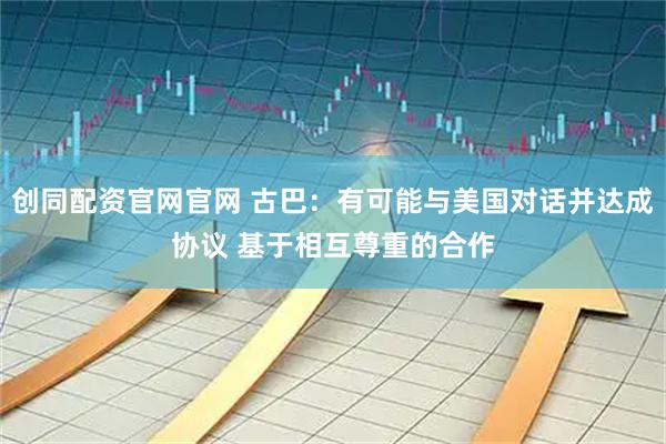 创同配资官网官网 古巴：有可能与美国对话并达成协议 基于相互尊重的合作