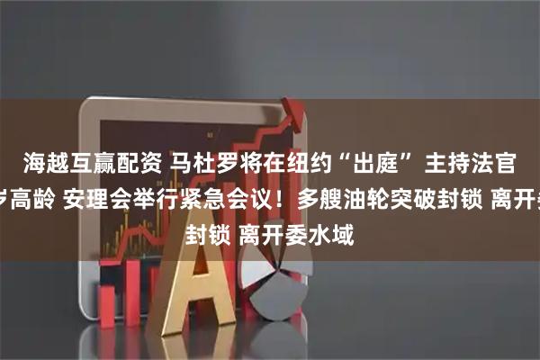 海越互赢配资 马杜罗将在纽约“出庭” 主持法官已92岁高龄 安理会举行紧急会议！多艘油轮突破封锁 离开委水域