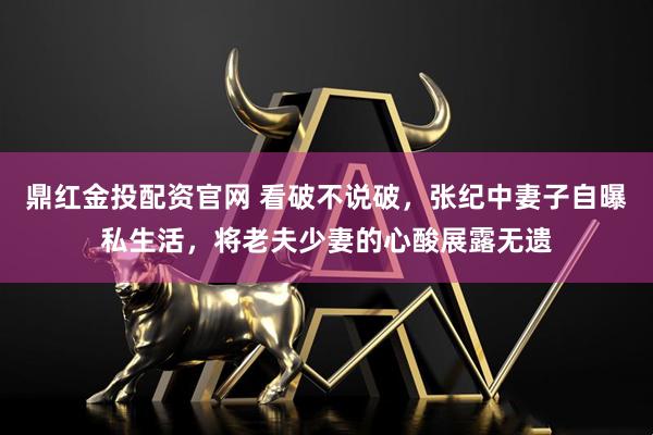 鼎红金投配资官网 看破不说破，张纪中妻子自曝私生活，将老夫少妻的心酸展露无遗