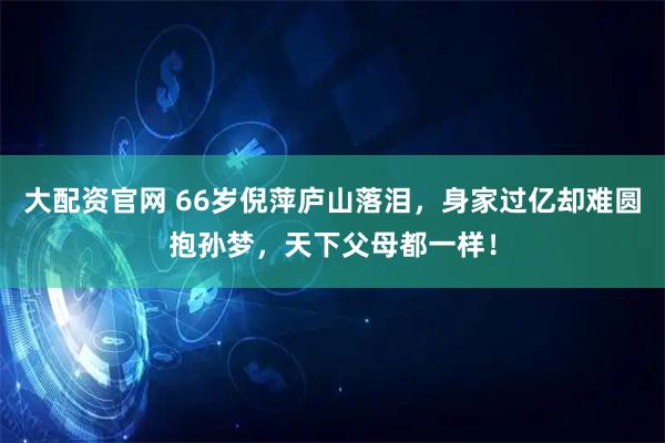大配资官网 66岁倪萍庐山落泪，身家过亿却难圆抱孙梦，天下父母都一样！