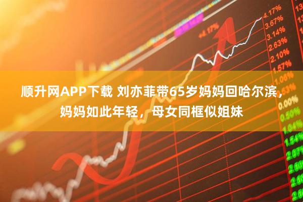 顺升网APP下载 刘亦菲带65岁妈妈回哈尔滨，妈妈如此年轻，母女同框似姐妹