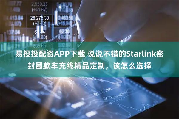 易投投配资APP下载 说说不错的Starlink密封圈款车充线精品定制，该怎么选择