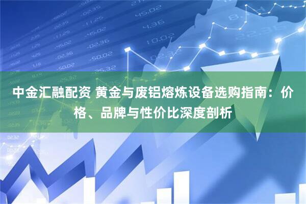 中金汇融配资 黄金与废铝熔炼设备选购指南：价格、品牌与性价比深度剖析