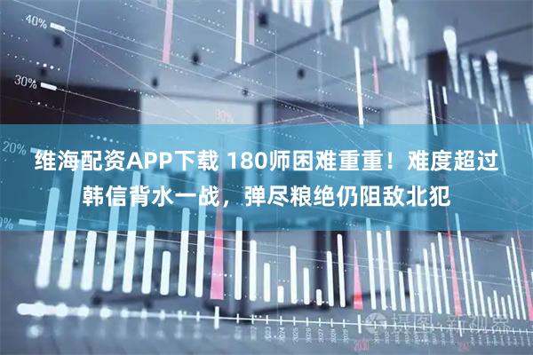 维海配资APP下载 180师困难重重！难度超过韩信背水一战，弹尽粮绝仍阻敌北犯