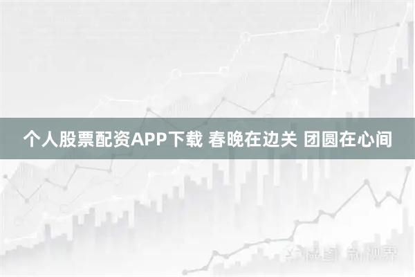 个人股票配资APP下载 春晚在边关 团圆在心间