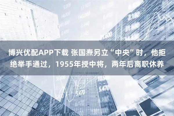 博兴优配APP下载 张国焘另立“中央”时，他拒绝举手通过，1955年授中将，两年后离职休养