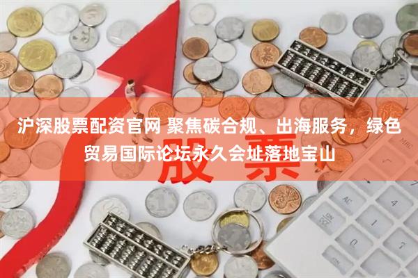 沪深股票配资官网 聚焦碳合规、出海服务，绿色贸易国际论坛永久会址落地宝山