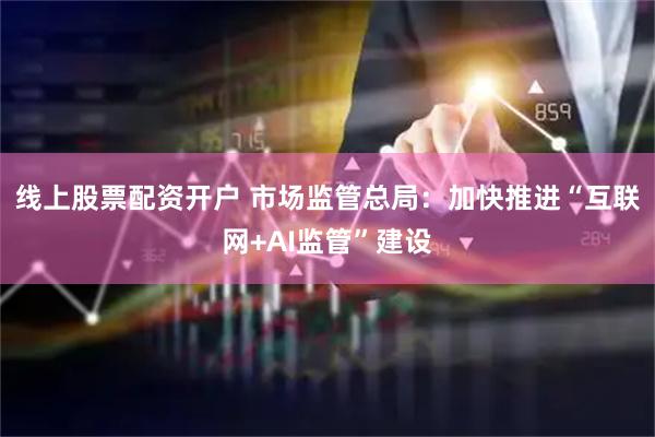 线上股票配资开户 市场监管总局：加快推进“互联网+AI监管”建设