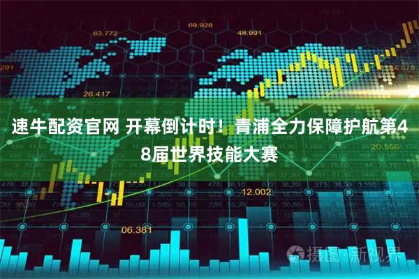 速牛配资官网 开幕倒计时！青浦全力保障护航第48届世界技能大赛