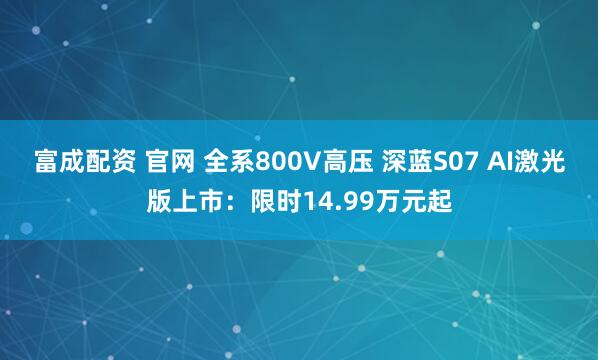 富成配资 官网 全系800V高压 深蓝S07 AI激光版上市：限时14.99万元起
